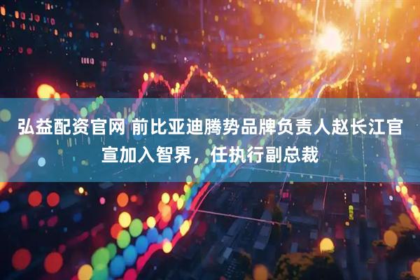 弘益配资官网 前比亚迪腾势品牌负责人赵长江官宣加入智界，任执行副总裁
