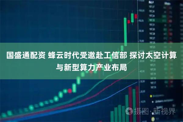 国盛通配资 蜂云时代受邀赴工信部 探讨太空计算与新型算力产业布局