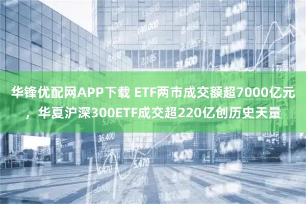 华锋优配网APP下载 ETF两市成交额超7000亿元，华夏沪深300ETF成交超220亿创历史天量