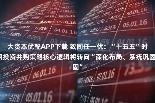 大资本优配APP下载 致同任一优：“十五五”时期投资并购策略核心逻辑将转向“深化布局、系统巩固”