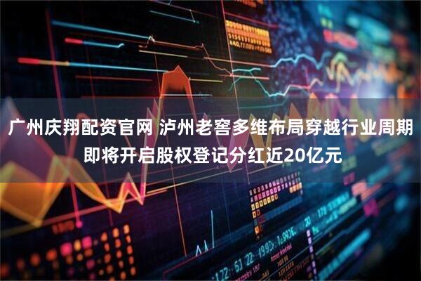 广州庆翔配资官网 泸州老窖多维布局穿越行业周期 即将开启股权登记分红近20亿元