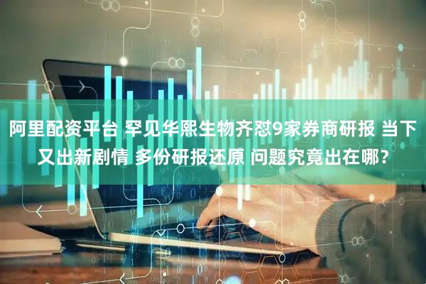 阿里配资平台 罕见华熙生物齐怼9家券商研报 当下又出新剧情 多份研报还原 问题究竟出在哪？