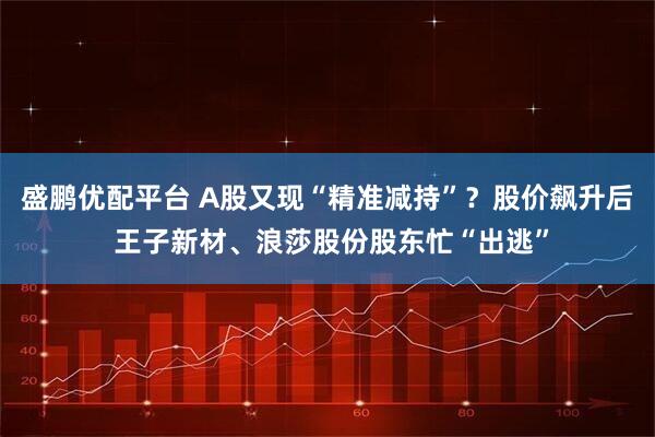 盛鹏优配平台 A股又现“精准减持”？股价飙升后 王子新材、浪莎股份股东忙“出逃”