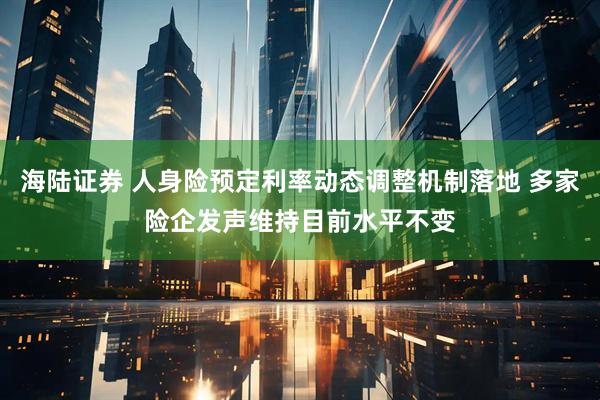 海陆证券 人身险预定利率动态调整机制落地 多家险企发声维持目前水平不变