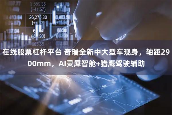 在线股票杠杆平台 奇瑞全新中大型车现身，轴距2900mm，AI灵犀智舱+猎鹰驾驶辅助