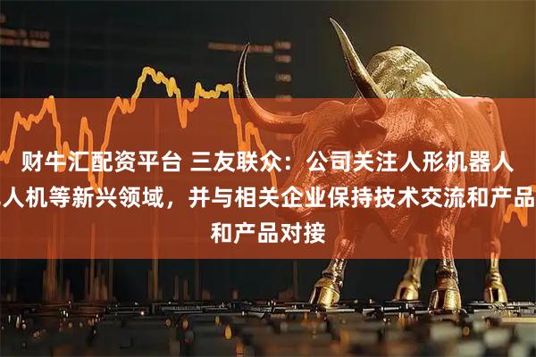财牛汇配资平台 三友联众：公司关注人形机器人、无人机等新兴领域，并与相关企业保持技术交流和产品对接