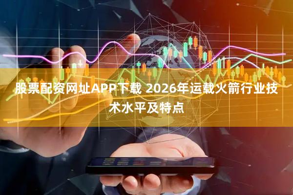股票配资网址APP下载 2026年运载火箭行业技术水平及特点