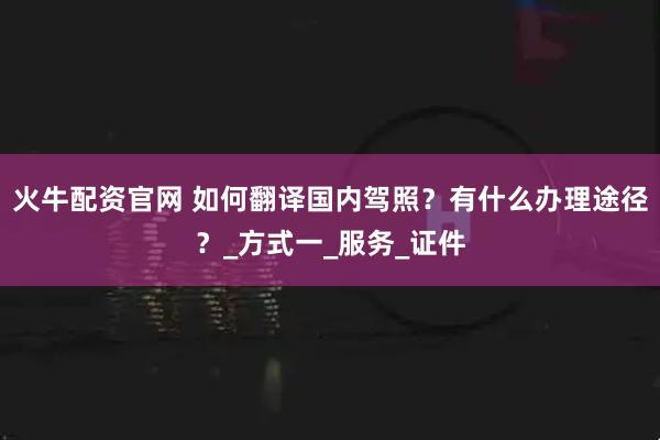 火牛配资官网 如何翻译国内驾照？有什么办理途径？_方式一_服务_证件