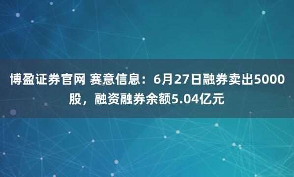 博盈证券官网 赛意信息：6月27日融券卖出5000股，融资融券余额5.04亿元