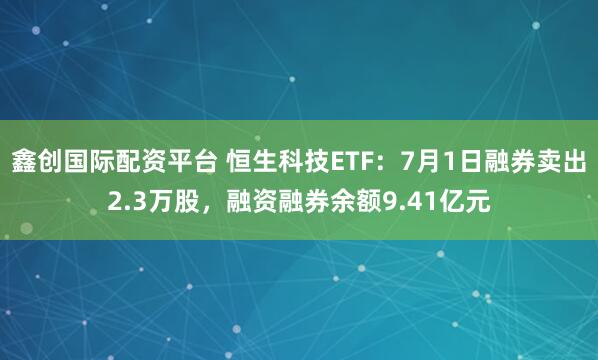 鑫创国际配资平台 恒生科技ETF：7月1日融券卖出2.3万股，融资融券余额9.41亿元