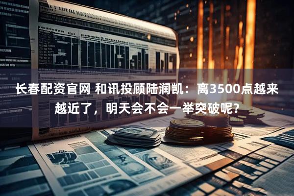 长春配资官网 和讯投顾陆润凯：离3500点越来越近了，明天会不会一举突破呢？