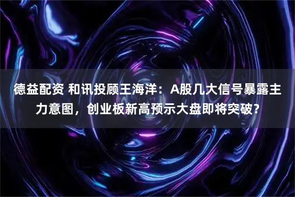 德益配资 和讯投顾王海洋：A股几大信号暴露主力意图，创业板新高预示大盘即将突破？