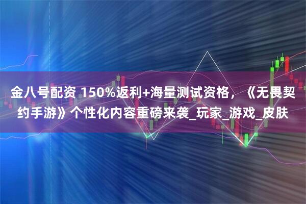 金八号配资 150%返利+海量测试资格，《无畏契约手游》个性化内容重磅来袭_玩家_游戏_皮肤