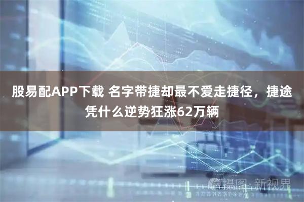 股易配APP下载 名字带捷却最不爱走捷径，捷途凭什么逆势狂涨62万辆
