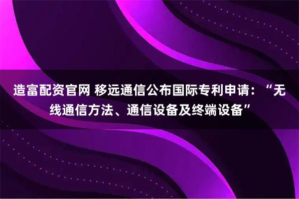 造富配资官网 移远通信公布国际专利申请：“无线通信方法、通信设备及终端设备”