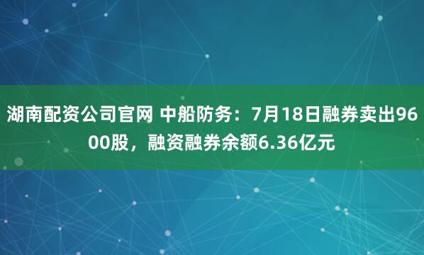 湖南配资公司官网 中船防务：7月18日融券卖出9600股，融资融券余额6.36亿元