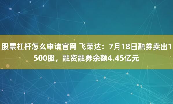股票杠杆怎么申请官网 飞荣达：7月18日融券卖出1500股，融资融券余额4.45亿元