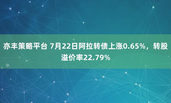 亦丰策略平台 7月22日阿拉转债上涨0.65%，转股溢价率22.79%