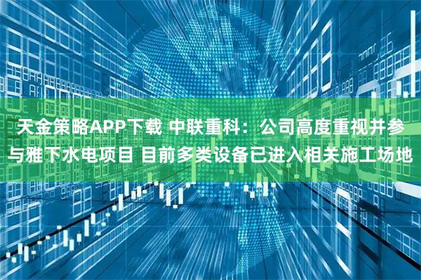 天金策略APP下载 中联重科：公司高度重视并参与雅下水电项目 目前多类设备已进入相关施工场地