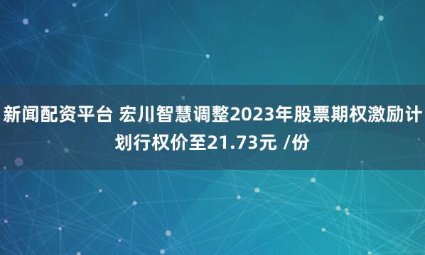 新闻配资平台 宏川智慧调整2023年股票期权激励计划行权价至21.73元 /份