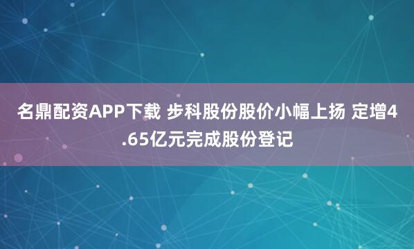 名鼎配资APP下载 步科股份股价小幅上扬 定增4.65亿元完成股份登记