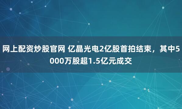 网上配资炒股官网 亿晶光电2亿股首拍结束，其中5000万股超1.5亿元成交