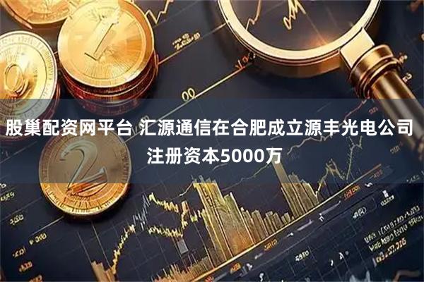 股巢配资网平台 汇源通信在合肥成立源丰光电公司  注册资本5000万