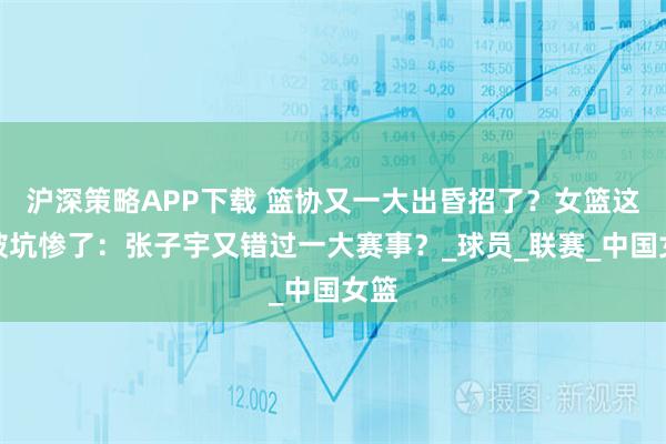 沪深策略APP下载 篮协又一大出昏招了？女篮这下被坑惨了：张子宇又错过一大赛事？_球员_联赛_中国女篮