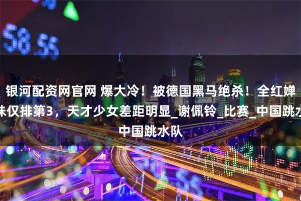 银河配资网官网 爆大冷！被德国黑马绝杀！全红婵师妹仅排第3，天才少女差距明显_谢佩铃_比赛_中国跳水队