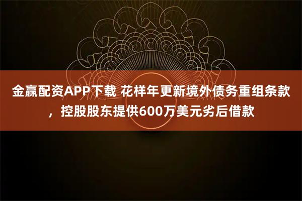 金赢配资APP下载 花样年更新境外债务重组条款，控股股东提供600万美元劣后借款