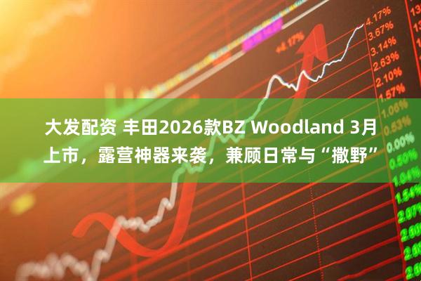 大发配资 丰田2026款BZ Woodland 3月上市，露营神器来袭，兼顾日常与“撒野”