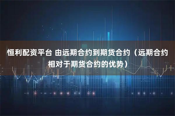 恒利配资平台 由远期合约到期货合约（远期合约相对于期货合约的优势）