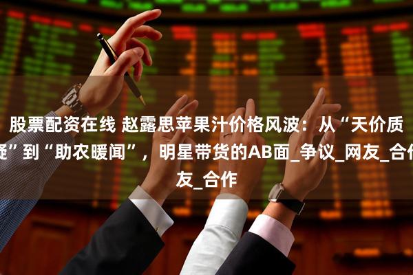 股票配资在线 赵露思苹果汁价格风波：从“天价质疑”到“助农暖闻”，明星带货的AB面_争议_网友_合作