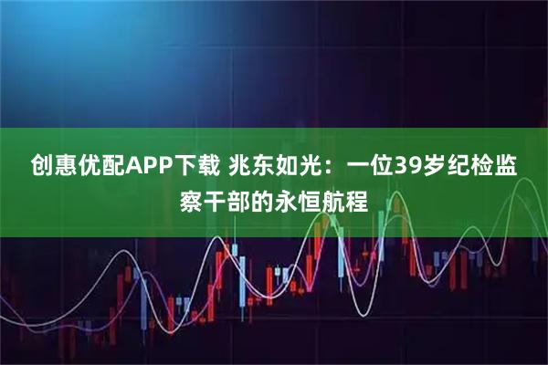 创惠优配APP下载 兆东如光：一位39岁纪检监察干部的永恒航程