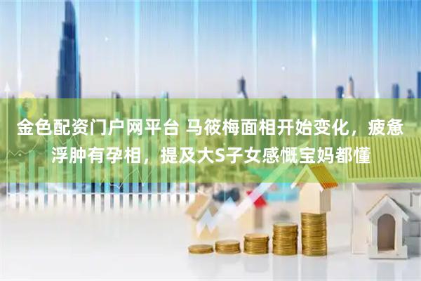 金色配资门户网平台 马筱梅面相开始变化，疲惫浮肿有孕相，提及大S子女感慨宝妈都懂