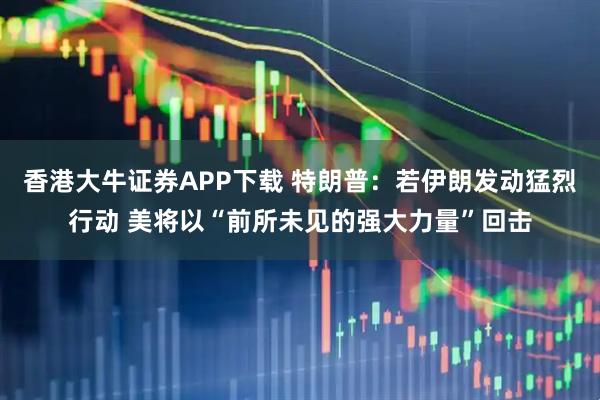 香港大牛证券APP下载 特朗普：若伊朗发动猛烈行动 美将以“前所未见的强大力量”回击