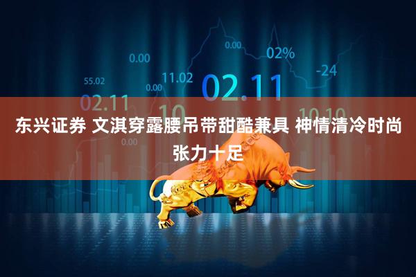 东兴证券 文淇穿露腰吊带甜酷兼具 神情清冷时尚张力十足