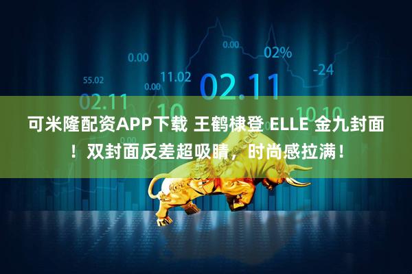 可米隆配资APP下载 王鹤棣登 ELLE 金九封面！双封面反差超吸睛，时尚感拉满！