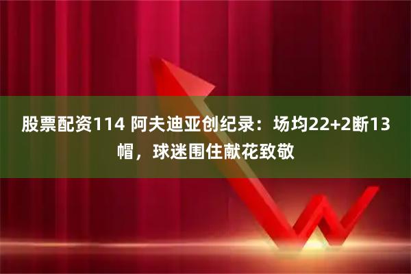 股票配资114 阿夫迪亚创纪录：场均22+2断13帽，球迷围住献花致敬
