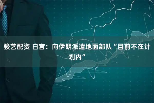 骏艺配资 白宫：向伊朗派遣地面部队“目前不在计划内”