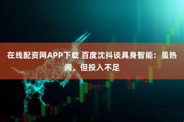 在线配资网APP下载 百度沈抖谈具身智能：虽热闹，但投入不足