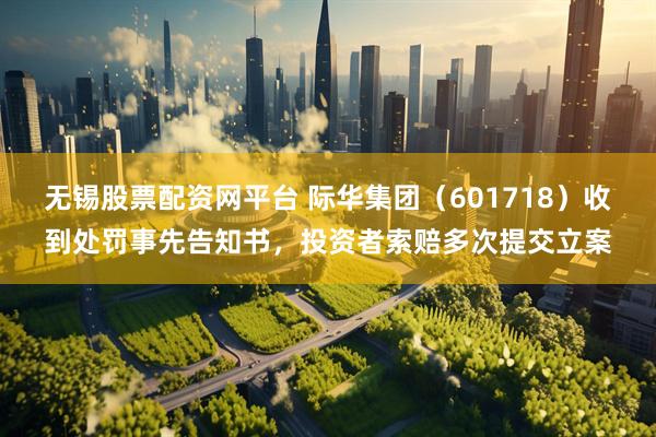 无锡股票配资网平台 际华集团（601718）收到处罚事先告知书，投资者索赔多次提交立案