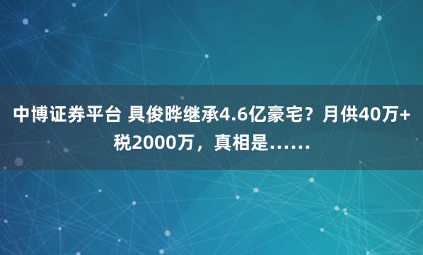 中博证券平台 具俊晔继承4.6亿豪宅？月供40万+税2000万，真相是……