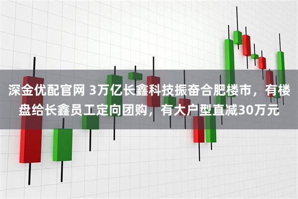 深金优配官网 3万亿长鑫科技振奋合肥楼市，有楼盘给长鑫员工定向团购，有大户型直减30万元